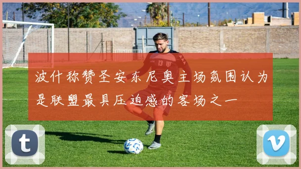 波什称赞圣安东尼奥主场氛围认为是联盟最具压迫感的客场之一
