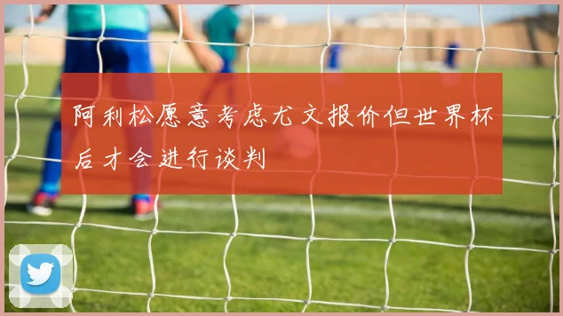 阿利松愿意考虑尤文报价但世界杯后才会进行谈判
