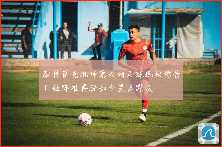 默特萨克批评意大利足球现状称昔日强阵难再现如今星光黯淡