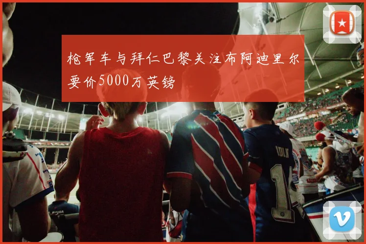 枪军车与拜仁巴黎关注布阿迪里尔要价5000万英镑