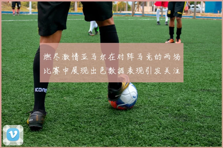 燃尽激情亚马尔在对阵马竞的两场比赛中展现出色数据表现引发关注