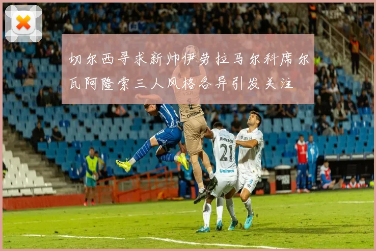 切尔西寻求新帅伊劳拉马尔科席尔瓦阿隆索三人风格各异引发关注