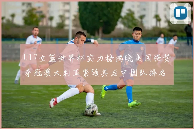 U17女篮世界杯实力榜揭晓美国强势夺冠澳大利亚紧随其后中国队排名第十
