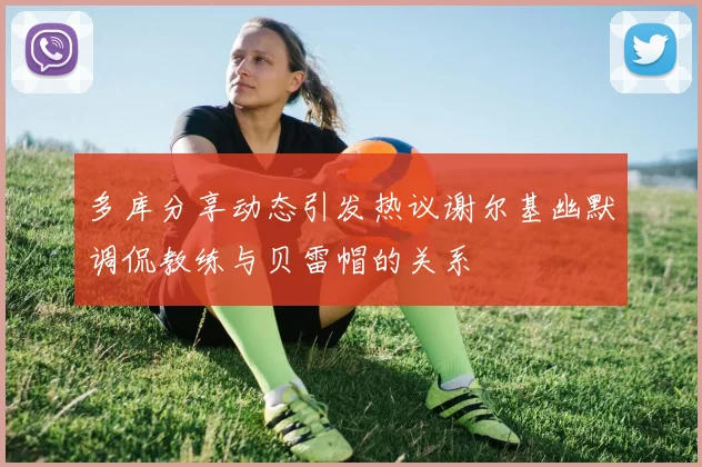 多库分享动态引发热议谢尔基幽默调侃教练与贝雷帽的关系