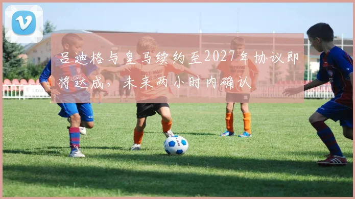 吕迪格与皇马续约至2027年协议即将达成，未来两小时内确认