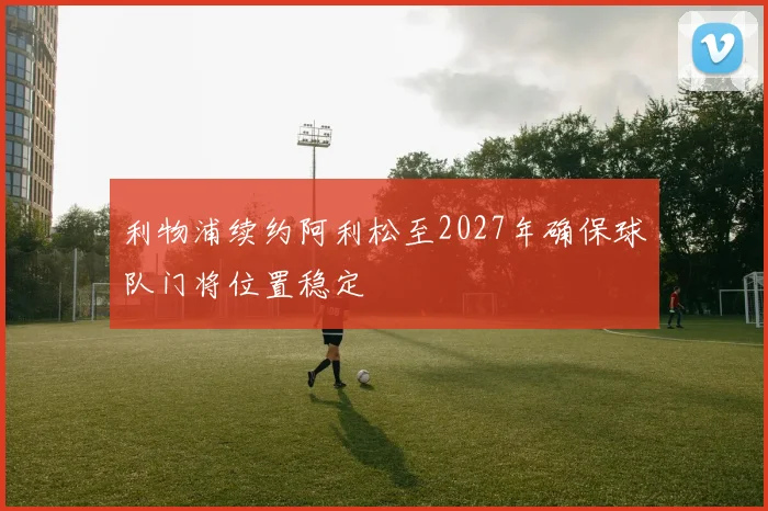 利物浦续约阿利松至2027年确保球队门将位置稳定