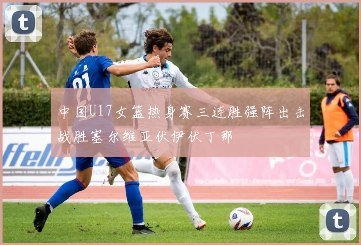 中国U17女篮热身赛三连胜强阵出击战胜塞尔维亚伏伊伏丁那