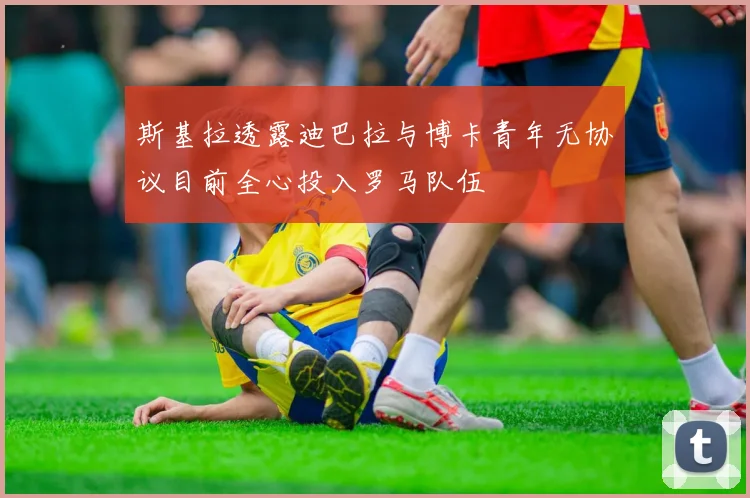 斯基拉透露迪巴拉与博卡青年无协议目前全心投入罗马队伍