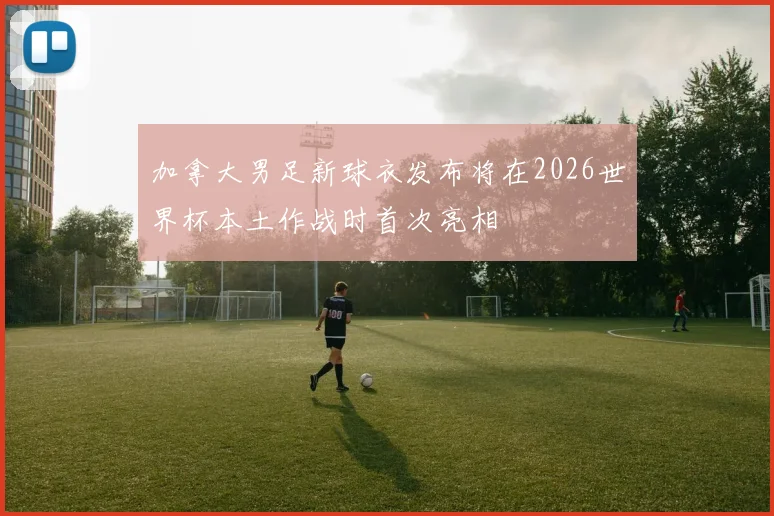 加拿大男足新球衣发布将在2026世界杯本土作战时首次亮相