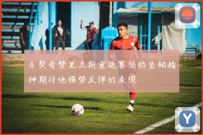 东契奇赞里夫斯重返赛场的坚韧精神期待他强势反弹的表现