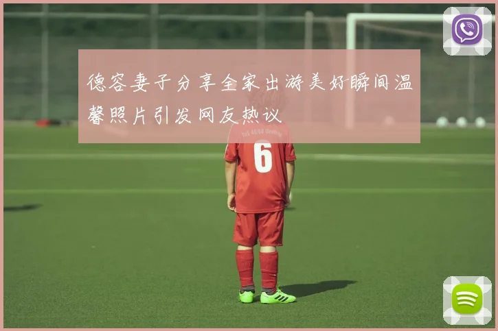 德容妻子分享全家出游美好瞬间温馨照片引发网友热议