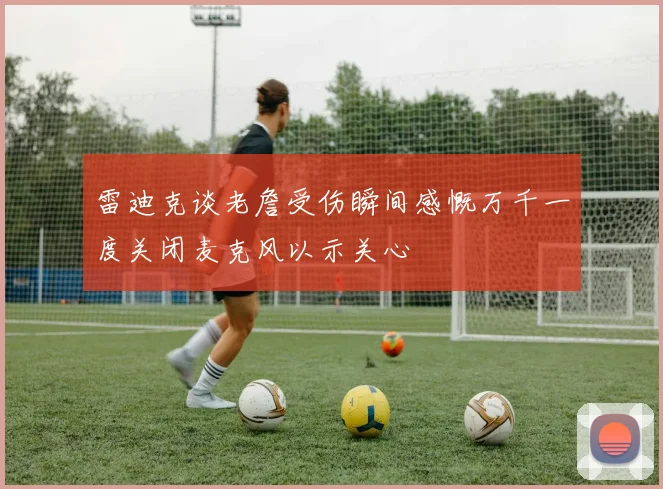 雷迪克谈老詹受伤瞬间感慨万千一度关闭麦克风以示关心