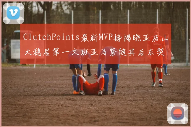ClutchPoints最新MVP榜揭晓亚历山大稳居第一文班亚马紧随其后东契奇位列第三